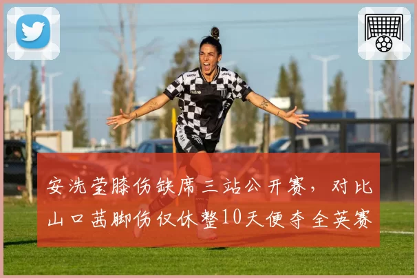 安洗莹膝伤缺席三站公开赛，对比山口茜脚伤仅休整10天便夺全英赛冠军，女单天后恢复能力对垒