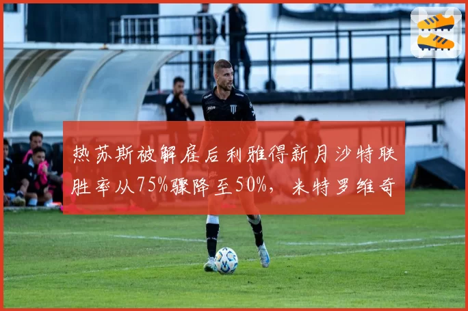 热苏斯被解雇后利雅得新月沙特联胜率从75%骤降至50%，米特罗维奇状态低迷