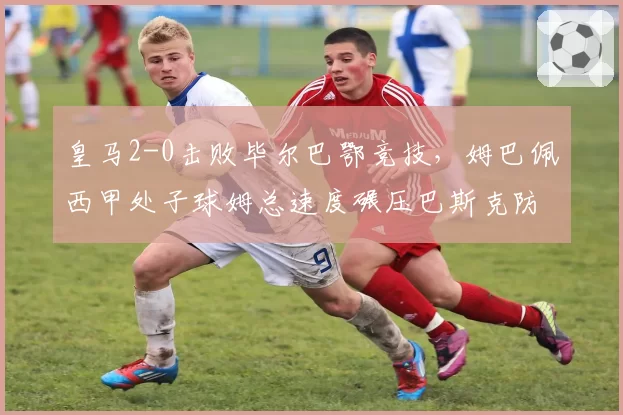 皇马2-0击败毕尔巴鄂竞技，姆巴佩西甲处子球姆总速度碾压巴斯克防线