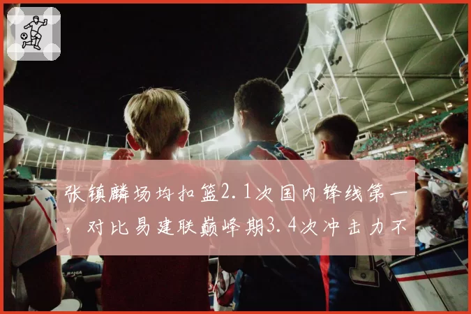张镇麟场均扣篮2.1次国内锋线第一，对比易建联巅峰期3.4次冲击力不足__br_