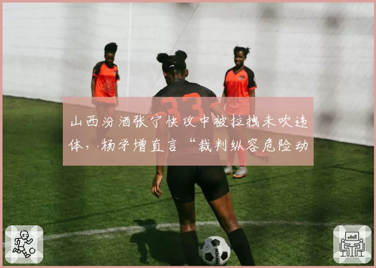 山西汾酒张宁快攻中被拉拽未吹违体，杨学增直言“裁判纵容危险动作”