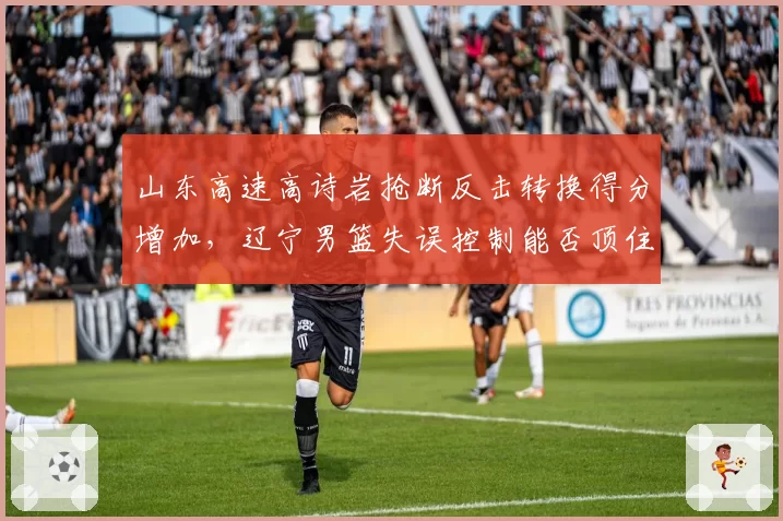 山东高速高诗岩抢断反击转换得分增加，辽宁男篮失误控制能否顶住压力？