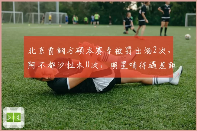 北京首钢方硕本赛季被罚出场2次，阿不都沙拉木0次，明星哨待遇差距明显