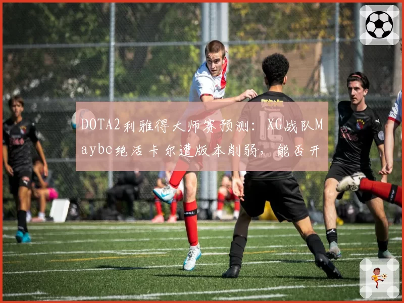 DOTA2利雅得大师赛预测：XG战队Maybe绝活卡尔遭版本削弱，能否开发新体系？