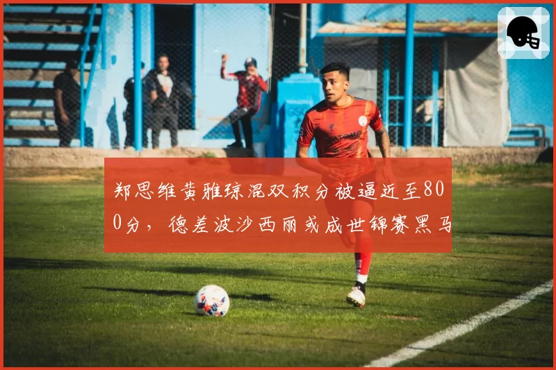 郑思维黄雅琼混双积分被逼近至800分，德差波沙西丽或成世锦赛黑马