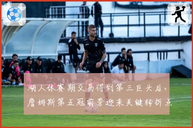 湖人休赛期交易得到第三巨头后，詹姆斯第五冠前景迎来关键转折点