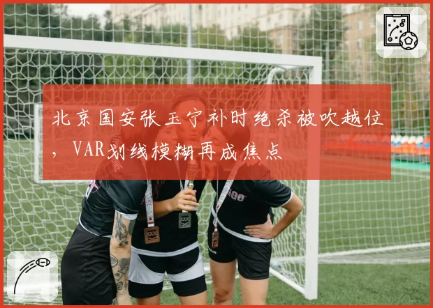 北京国安张玉宁补时绝杀被吹越位，VAR划线模糊再成焦点