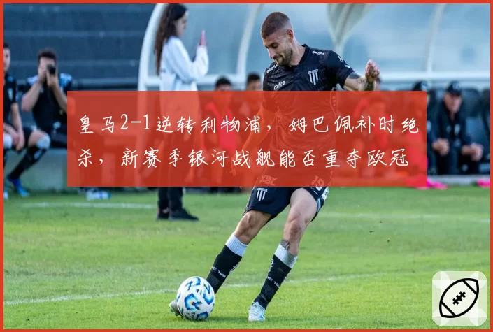 皇马2-1逆转利物浦，姆巴佩补时绝杀，新赛季银河战舰能否重夺欧冠？