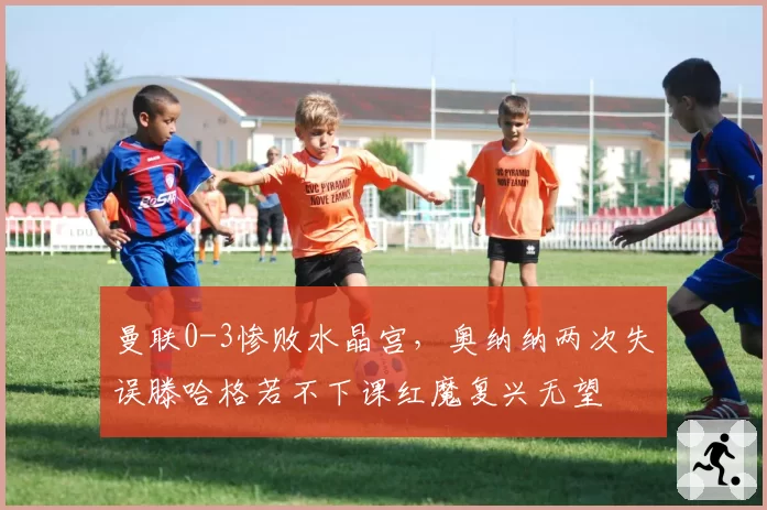 曼联0-3惨败水晶宫，奥纳纳两次失误滕哈格若不下课红魔复兴无望