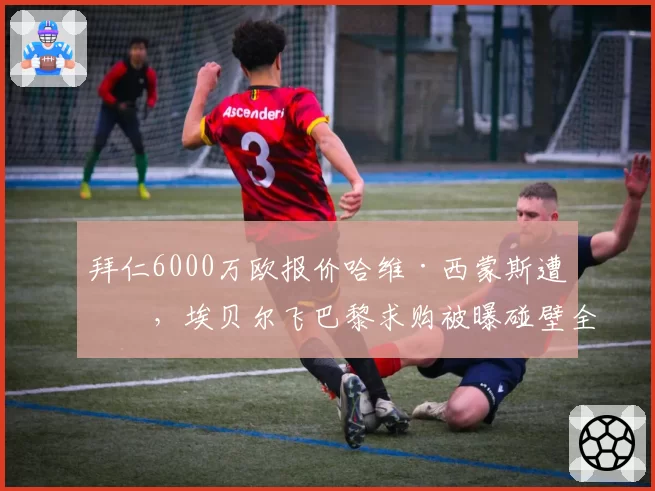 拜仁6000万欧报价哈维·西蒙斯遭拒，埃贝尔飞巴黎求购被曝碰壁全程仅5分钟