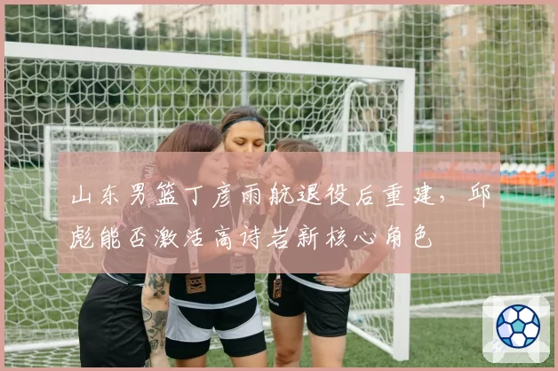 山东男篮丁彦雨航退役后重建，邱彪能否激活高诗岩新核心角色