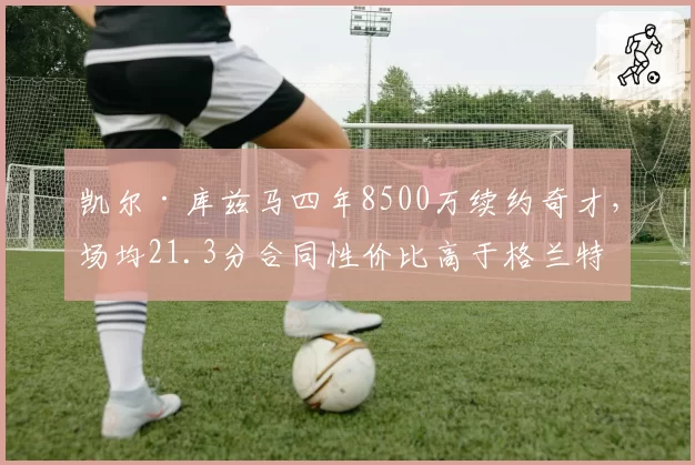 凯尔·库兹马四年8500万续约奇才，场均21.3分合同性价比高于格兰特四年9200万场均20.8分