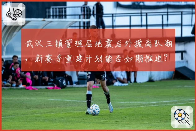 武汉三镇管理层地震后外援离队潮,新赛季重建计划能否如期推进?