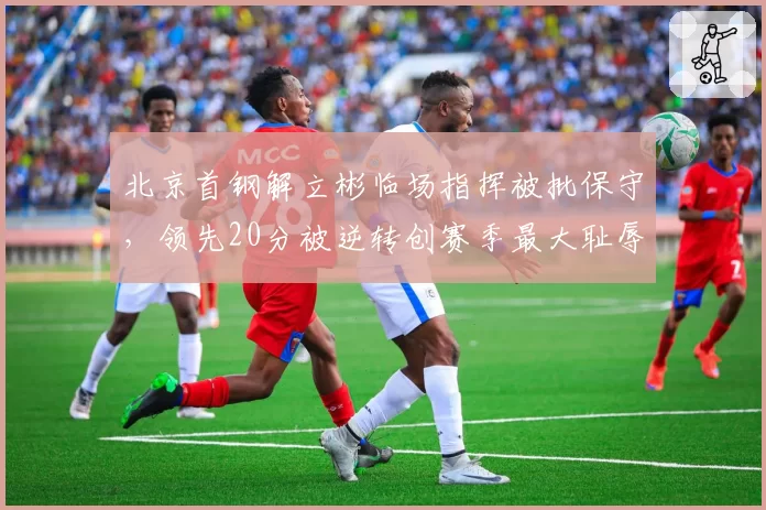 北京首钢解立彬临场指挥被批保守，领先20分被逆转创赛季最大耻辱