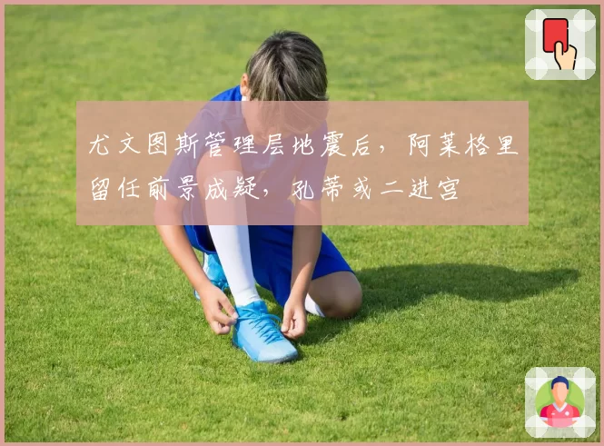 尤文图斯管理层地震后，阿莱格里留任前景成疑，孔蒂或二进宫