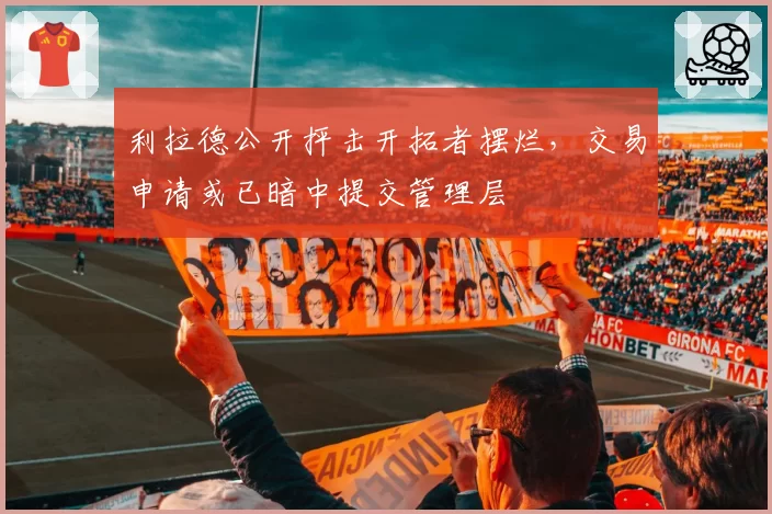 利拉德公开抨击开拓者摆烂，交易申请或已暗中提交管理层
