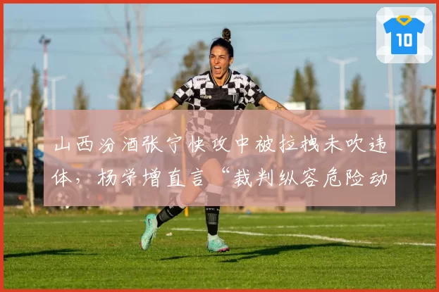 山西汾酒张宁快攻中被拉拽未吹违体，杨学增直言“裁判纵容危险动作”