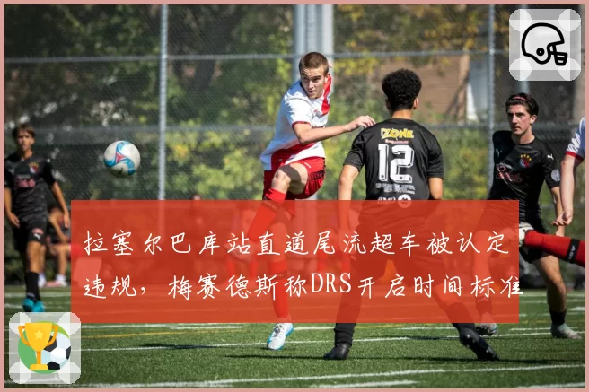 拉塞尔巴库站直道尾流超车被认定违规，梅赛德斯称DRS开启时间标准模糊