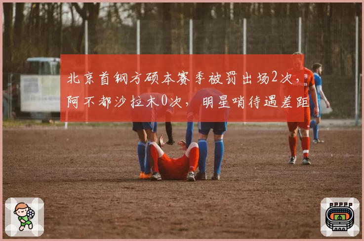 北京首钢方硕本赛季被罚出场2次，阿不都沙拉木0次，明星哨待遇差距明显