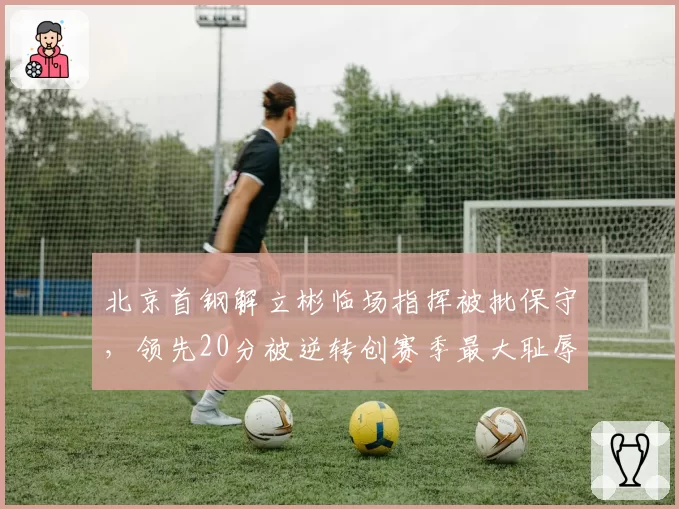 北京首钢解立彬临场指挥被批保守，领先20分被逆转创赛季最大耻辱