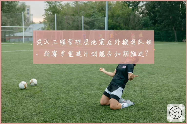 武汉三镇管理层地震后外援离队潮，新赛季重建计划能否如期推进？