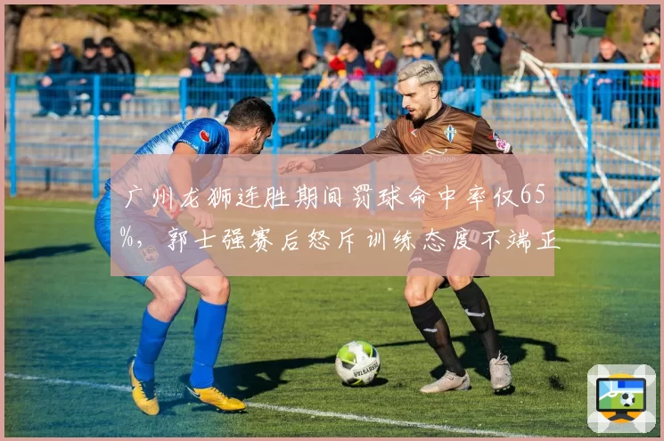 广州龙狮连胜期间罚球命中率仅65%，郭士强赛后怒斥训练态度不端正