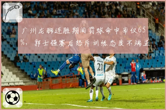 广州龙狮连胜期间罚球命中率仅65%，郭士强赛后怒斥训练态度不端正