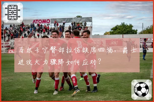 马尔卡宁臀部拉伤缺席四场，爵士进攻火力骤降如何应对？