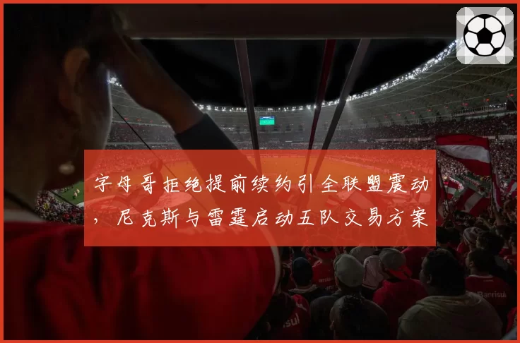 字母哥拒绝提前续约引全联盟震动，尼克斯与雷霆启动五队交易方案争夺MVP