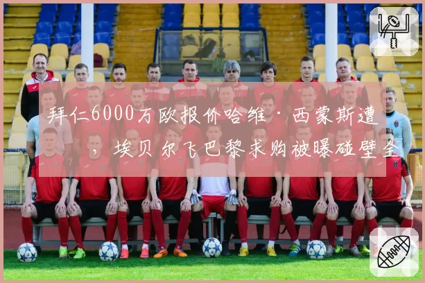 拜仁6000万欧报价哈维·西蒙斯遭拒，埃贝尔飞巴黎求购被曝碰壁全程仅5分钟