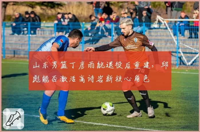 山东男篮丁彦雨航退役后重建，邱彪能否激活高诗岩新核心角色