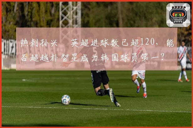 热刺孙兴慜英超进球数已超120，能否超越朴智星成为韩国球员第一？